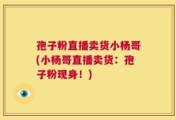 孢子粉直播卖货小杨哥(小杨哥直播卖货：孢子粉现身！)