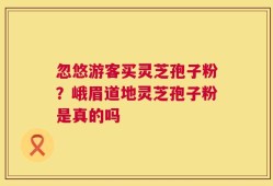 忽悠游客买灵芝孢子粉？峨眉道地灵芝孢子粉是真的吗