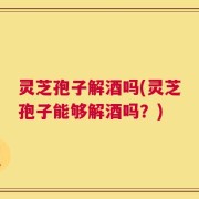 灵芝孢子解酒吗(灵芝孢子能够解酒吗？)