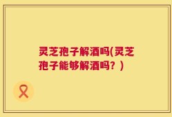 灵芝孢子解酒吗(灵芝孢子能够解酒吗？)