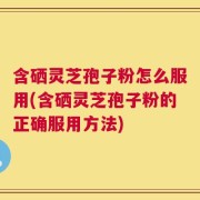 含硒灵芝孢子粉怎么服用(含硒灵芝孢子粉的正确服用方法)