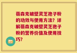 蓓森克破壁灵芝孢子粉的功效与使用方法？详解蓓森克破壁灵芝孢子粉的营养价值及使用技巧？