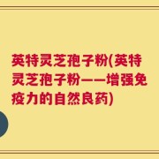 英特灵芝孢子粉(英特灵芝孢子粉——增强免疫力的自然良药)