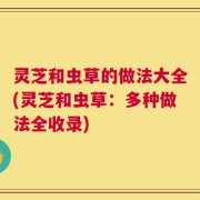 灵芝和虫草的做法大全(灵芝和虫草：多种做法全收录)