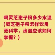 喝灵芝孢子粉多少水温(灵芝孢子粉怎样饮用更科学，水温应该如何掌握？)