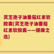 灵芝孢子油番茄红素软胶囊(灵芝孢子油番茄红素软胶囊——健康之选)