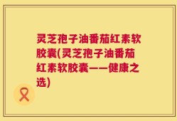 灵芝孢子油番茄红素软胶囊(灵芝孢子油番茄红素软胶囊——健康之选)