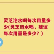 灵芝泡水喝每次用量多少(灵芝泡水喝，建议每次用量是多少？)