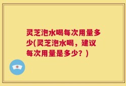 灵芝泡水喝每次用量多少(灵芝泡水喝，建议每次用量是多少？)