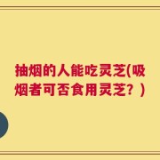 抽烟的人能吃灵芝(吸烟者可否食用灵芝？)