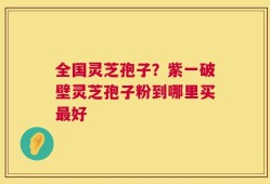 全国灵芝孢子？紫一破壁灵芝孢子粉到哪里买最好