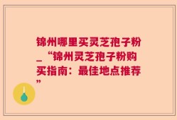 锦州哪里买灵芝孢子粉_“锦州灵芝孢子粉购买指南：最佳地点推荐”
