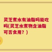灵芝煮水有油脂吗能吃吗(灵芝水煮物含油脂可否食用？)