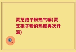 灵芝孢子粉热气嘛(灵芝孢子粉的热度再次升温)