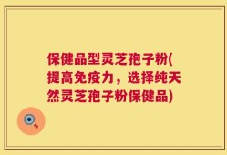 保健品型灵芝孢子粉(提高免疫力，选择纯天然灵芝孢子粉保健品)