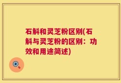石斛和灵芝粉区别(石斛与灵芝粉的区别：功效和用途简述)