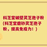 科芝堂破壁灵芝孢子粉(科芝堂磨砂灵芝孢子粉，提高免疫力！)