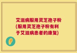 艾滋病服用灵芝孢子粉(服用灵芝孢子粉有利于艾滋病患者的康复)