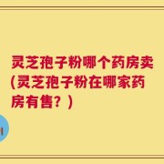 灵芝孢子粉哪个药房卖(灵芝孢子粉在哪家药房有售？)