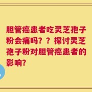 胆管癌患者吃灵芝孢子粉会痛吗？？探讨灵芝孢子粉对胆管癌患者的影响？