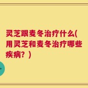 灵芝跟麦冬治疗什么(用灵芝和麦冬治疗哪些疾病？)
