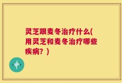 灵芝跟麦冬治疗什么(用灵芝和麦冬治疗哪些疾病？)