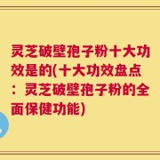 灵芝破壁孢子粉十大功效是的(十大功效盘点：灵芝破壁孢子粉的全面保健功能)