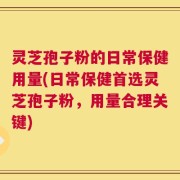 灵芝孢子粉的日常保健用量(日常保健首选灵芝孢子粉，用量合理关键)