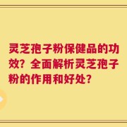 灵芝孢子粉保健品的功效？全面解析灵芝孢子粉的作用和好处？