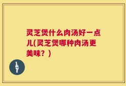 灵芝煲什么肉汤好一点儿(灵芝煲哪种肉汤更美味？)