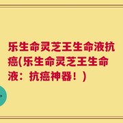 乐生命灵芝王生命液抗癌(乐生命灵芝王生命液：抗癌神器！)