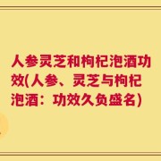 人参灵芝和枸杞泡酒功效(人参、灵芝与枸杞泡酒：功效久负盛名)