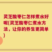 灵芝酸枣仁怎样煮水好呢(灵芝酸枣仁煮水方法，让你的养生更简单)