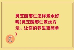 灵芝酸枣仁怎样煮水好呢(灵芝酸枣仁煮水方法，让你的养生更简单)