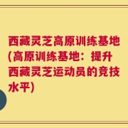 西藏灵芝高原训练基地(高原训练基地：提升西藏灵芝运动员的竞技水平)