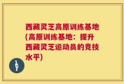 西藏灵芝高原训练基地(高原训练基地：提升西藏灵芝运动员的竞技水平)