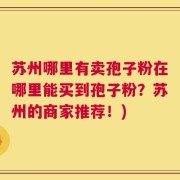苏州哪里有卖孢子粉在哪里能买到孢子粉？苏州的商家推荐！)