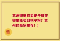 苏州哪里有卖孢子粉在哪里能买到孢子粉？苏州的商家推荐！)