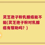 灵芝孢子粉乳腺癌能不能(灵芝孢子粉对乳腺癌有帮助吗？)