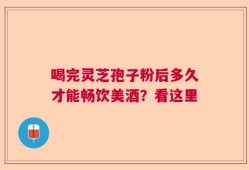 喝完灵芝孢子粉后多久才能畅饮美酒？看这里