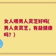 女人喂男人灵芝好吗(男人食灵芝，有益健康吗？)