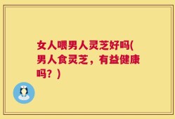 女人喂男人灵芝好吗(男人食灵芝，有益健康吗？)