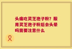 头痛吃灵芝孢子粉？服用灵芝孢子粉后会头晕吗需要注意什么