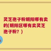 灵芝孢子粉朝阳哪有卖的(朝阳区哪有卖灵芝孢子粉？)