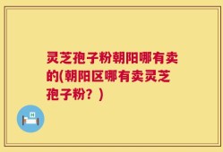 灵芝孢子粉朝阳哪有卖的(朝阳区哪有卖灵芝孢子粉？)