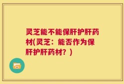 灵芝能不能保肝护肝药材(灵芝：能否作为保肝护肝药材？)