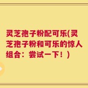 灵芝孢子粉配可乐(灵芝孢子粉和可乐的惊人组合：尝试一下！)