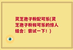 灵芝孢子粉配可乐(灵芝孢子粉和可乐的惊人组合：尝试一下！)