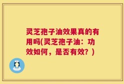灵芝孢子油效果真的有用吗(灵芝孢子油：功效如何，是否有效？)