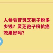 人参皂苷灵芝孢子粉多少钱？灵芝孢子粉抗癌效果好吗？